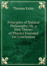 Principles of Natural Philosophy: Or, a New Theory of Physics Founded On Gravitation