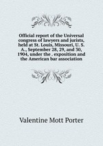 Official report of the Universal congress of lawyers and jurists, held at St. Louis, Missouri, U. S. A., September 28, 29, and 30, 1904, under the . exposition and the American bar association