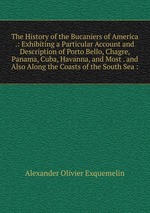 The History of the Bucaniers of America .: Exhibiting a Particular Account and Description of Porto Bello, Chagre, Panama, Cuba, Havanna, and Most . and Also Along the Coasts of the South Sea :