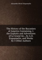 The History of the Bucaniers of America Containing, I. the Exploits and Adventures of Le Grand &c., by A.O. Exquemelin, and Works by 3 Other Authors