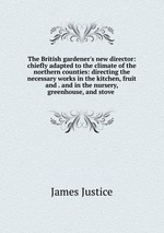 The British gardener`s new director: chiefly adapted to the climate of the northern counties: directing the necessary works in the kitchen, fruit and . and in the nursery, greenhouse, and stove