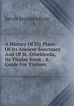 A History Of Ely Place: Of Its Ancient Sanctuary And Of St. Etheldreda, Its Titular Saint : A Guide For Visitors