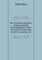 The Christian spectator: being a journey from England to Ohio, two years in that state, travels in America, &c