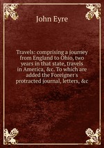 Travels: comprising a journey from England to Ohio, two years in that state, travels in America, &c. To which are added the Foreigner`s protracted journal, letters, &c