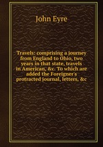 Travels: comprising a journey from England to Ohio, two years in that state, travels in American, &c. To which are added the Foreigner`s protracted journal, letters, &c