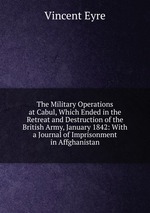The Military Operations at Cabul, Which Ended in the Retreat and Destruction of the British Army, January 1842: With a Journal of Imprisonment in Affghanistan