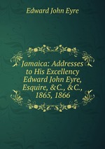 Jamaica: Addresses to His Excellency Edward John Eyre, Esquire, &C., &C., 1865, 1866