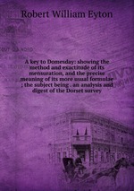 A key to Domesday: showing the method and exactitude of its mensuration, and the precise meaning of its more usual formulae ; the subject being . an analysis and digest of the Dorset survey