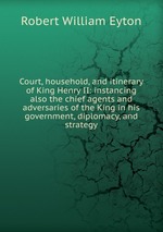 Court, household, and itinerary of King Henry II: instancing also the chief agents and adversaries of the King in his government, diplomacy, and strategy