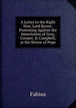 A Letter to the Right Hon. Lord Byron: Protesting Against the Immolation of Gray, Cowper, & Campbell, at the Shrine of Pope