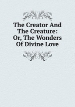 The Creator And The Creature: Or, The Wonders Of Divine Love