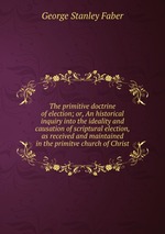 The primitive doctrine of election; or, An historical inquiry into the ideality and causation of scriptural election, as received and maintained in the primitve church of Christ