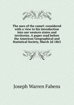 The uses of the camel: considered with a view to his introduction into our western states and territories. A paper read before the American Geographical and Statistical Society, March 2d 1865