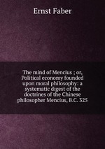 The mind of Mencius ; or, Political economy founded upon moral philosophy: a systematic digest of the doctrines of the Chinese philosopher Mencius, B.C. 325