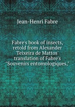 Fabre`s book of insects, retold from Alexander Teixeira de Mattos` translation of Fabre`s "Souvenirs entomologiques,"