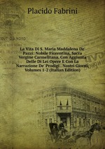 La Vita Di S. Maria Maddalena De` Pazzi: Nobile Fiorentina, Sacra Vergine Carmelitana. Con Aggiunta Delle Di Lei Opere E Con La Narrazione De` Prodigi . Nostri Giorni, Volumes 1-2 (Italian Edition)