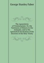 The Apostolicity of Trinitarianism: Or, the Testimony of History to the Antiquity, and to the Apostolical Inculcation of the Doctrine of the Holy Trinity