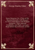 Hor Mosaic: Or, a View of the Mosaical Records, with Respect to Their Coincidence with Profane Antiquity; Their Internal Credibility; and Their . Lectures Read Before the University of Oxf