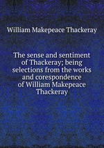 The sense and sentiment of Thackeray; being selections from the works and corespondence of William Makepeace Thackeray