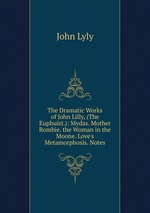 The Dramatic Works of John Lilly, (The Euphuist.): Mydas. Mother Bombie. the Woman in the Moone. Love`s Metamorphosis. Notes