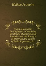 Useful Information for Engineers .: Containing the Results of Experimental Inquiries Into the Strength of Materials, the Causes of Boiler Explosions, Etc