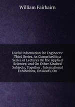 Useful Information for Engineers: Third Series. As Comprised in a Series of Lectures On the Applied Sciences; and On Other Kindred Subjects; Together . International Exhibitions, On Roofs, On