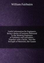 Useful Information for Engineers: Being a Series of Lectures Delivered to the Working Engineers of Yorkshire and Lancashire : Together with a Series . Into the Strength of Materials, the Causes
