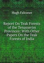 Report On Teak Forests of the Tenasserim Provinces: With Other Papers On the Teak Forests of India