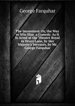 The Inconstant: Or, the Way to Win Him. a Comedy. As It Is Acted at the Theatre Royal in Drury Lane, by Her Majesty`s Servants. by Mr. George Farquhar