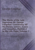 The Works of the Late Ingenious Mr. George Farquhar: Containing All His Poems, Letters, Essays and Comedies, Publish`d in His Life-Time, Volume 1