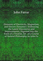 Elements of Electricity, Magnetism, and Electro-Dynamics: Embracing the Latest Discoveries and Improvements, Digested Into the Form of a Treatise, for . of a Course of Natural Philosophy, by John Fa