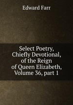 Select Poetry, Chiefly Devotional, of the Reign of Queen Elizabeth, Volume 36, part 1