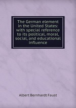 The German element in the United States: with special reference to its political, moral, social, and educational influence
