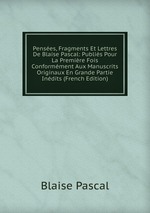 Penses, Fragments Et Lettres De Blaise Pascal: Publis Pour La Premire Fois Conformment Aux Manuscrits Originaux En Grande Partie Indits (French Edition)