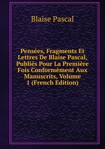 Penses, Fragments Et Lettres De Blaise Pascal, Publis Pour La Premire Fois Conformment Aux Manuscrits, Volume 1 (French Edition)