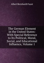 The German Element in the United States: With Special Reference to Its Political, Moral, Social, and Educational Influence, Volume 1