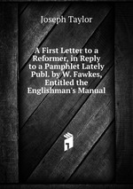 A First Letter to a Reformer, in Reply to a Pamphlet Lately Publ. by W. Fawkes, Entitled the Englishman`s Manual