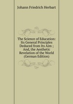 The Science of Education: Its General Principles Deduced from Its Aim ; And, the Aesthetic Revelation of the World (German Edition)