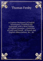 A Copious Dictionary of English Synonymes: Classified and Explained; with a Brief Outline of English Grammar; a Selection of Latin and French . of French and English Abbreviations, &c., &c