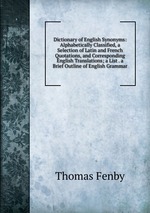 Dictionary of English Synonyms: Alphabetically Classified, a Selection of Latin and French Quotations, and Corresponding English Translations; a List . a Brief Outline of English Grammar