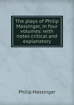 The plays of Philip Massinger, in four volumes: with notes critical and explanatory