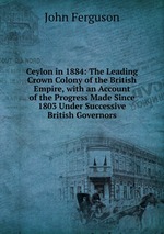 Ceylon in 1884: The Leading Crown Colony of the British Empire, with an Account of the Progress Made Since 1803 Under Successive British Governors