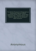 The British Plutarch, Or Biographical Entertainer: Being a Select Collection of the Lives . of the Most Eminent Men . of Great Britain and Ireland . Henry Viii. to George Ii. Both Inclusive