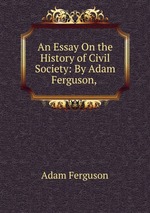 An Essay On the History of Civil Society: By Adam Ferguson,