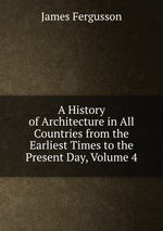 A History of Architecture in All Countries from the Earliest Times to the Present Day, Volume 4