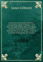 Letters On the Cholera Morbus: Containing Ample Evidence That This Disease, Under Whatever Name Known, Cannot Be Transmitted from the Persons of Those . Under It to Other Individuals, by Contact