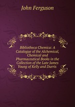Bibliotheca Chemica: A Catalogue of the Alchemical, Chemical and Pharmaceutical Books in the Collection of the Late James Young of Kelly and Durris