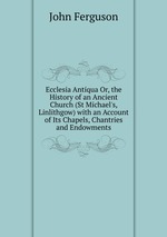Ecclesia Antiqua Or, the History of an Ancient Church (St Michael`s, Linlithgow) with an Account of Its Chapels, Chantries and Endowments