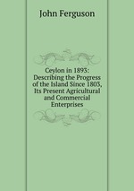 Ceylon in 1893: Describing the Progress of the Island Since 1803, Its Present Agricultural and Commercial Enterprises