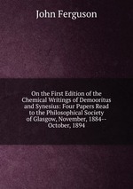 On the First Edition of the Chemical Writings of Demooritus and Synesius: Four Papers Read to the Philosophical Society of Glasgow, November, 1884--October, 1894